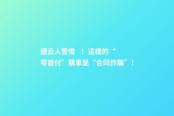 縉云人警惕！這樣的“零首付”購車是“合同詐騙”！